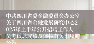 中共四川省委金融委员会办公室关于四川省金融发展研究中心2025年上半年公开招聘工作人员考试总成绩及体检有关事项的公告