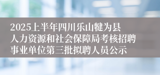 2025上半年四川乐山犍为县人力资源和社会保障局考核招聘事业单位第三批拟聘人员公示