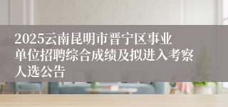 2025云南昆明市晋宁区事业单位招聘综合成绩及拟进入考察人选公告