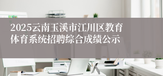 2025云南玉溪市江川区教育体育系统招聘综合成绩公示