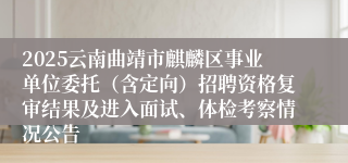 2025云南曲靖市麒麟区事业单位委托（含定向）招聘资格复审结果及进入面试、体检考察情况公告