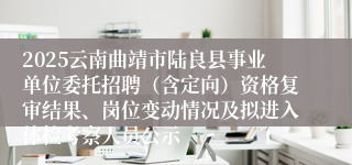 2025云南曲靖市陆良县事业单位委托招聘（含定向）资格复审结果、岗位变动情况及拟进入体检考察人员公示