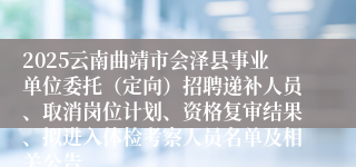 2025云南曲靖市会泽县事业单位委托（定向）招聘递补人员、取消岗位计划、资格复审结果、拟进入体检考察人员名单及相关公告