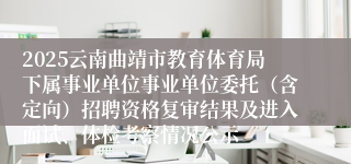 2025云南曲靖市教育体育局下属事业单位事业单位委托（含定向）招聘资格复审结果及进入面试、体检考察情况公示