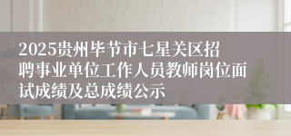 2025贵州毕节市七星关区招聘事业单位工作人员教师岗位面试成绩及总成绩公示
