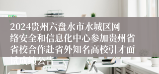 2024贵州六盘水市水城区网络安全和信息化中心参加贵州省省校合作赴省外知名高校引才面试成绩公告