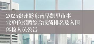 2025贵州黔东南早凯里市事业单位招聘综合成绩排名及入围体检人员公告