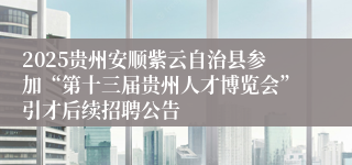 2025贵州安顺紫云自治县参加“第十三届贵州人才博览会”引才后续招聘公告