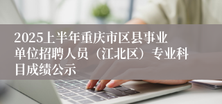 2025上半年重庆市区县事业单位招聘人员（江北区）专业科目成绩公示