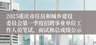 2025重庆市住房和城乡建设委员会第一季度招聘事业单位工作人员笔试、面试和总成绩公示