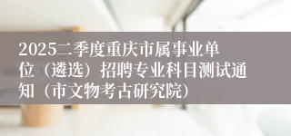 2025二季度重庆市属事业单位（遴选）招聘专业科目测试通知（市文物考古研究院）