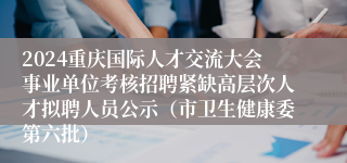 2024重庆国际人才交流大会事业单位考核招聘紧缺高层次人才拟聘人员公示（市卫生健康委第六批）