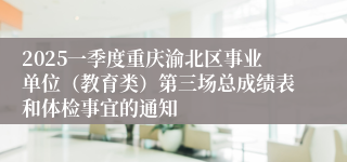 2025一季度重庆渝北区事业单位（教育类）第三场总成绩表和体检事宜的通知