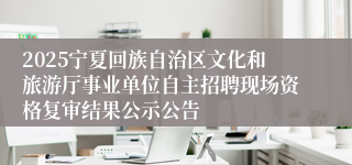 2025宁夏回族自治区文化和旅游厅事业单位自主招聘现场资格复审结果公示公告