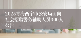 2025青海西宁市公安局面向社会招聘警务辅助人员300人公告