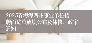 2025青海海西州事业单位招聘面试总成绩公布及体检、政审通知