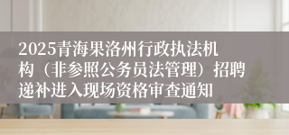 2025青海果洛州行政执法机构（非参照公务员法管理）招聘递补进入现场资格审查通知