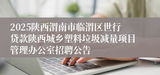 2025陕西渭南市临渭区世行贷款陕西城乡塑料垃圾减量项目管理办公室招聘公告