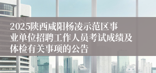 2025陕西咸阳杨凌示范区事业单位招聘工作人员考试成绩及体检有关事项的公告