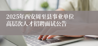 2025年西安周至县事业单位高层次人才招聘面试公告