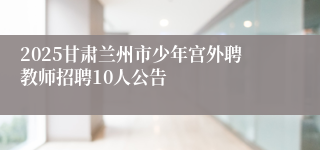 2025甘肃兰州市少年宫外聘教师招聘10人公告