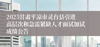 2025甘肃平凉市灵台县引进高层次和急需紧缺人才面试加试成绩公告