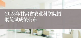 2025年甘肃省农业科学院招聘笔试成绩公布