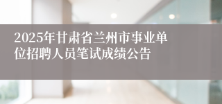2025年甘肃省兰州市事业单位招聘人员笔试成绩公告