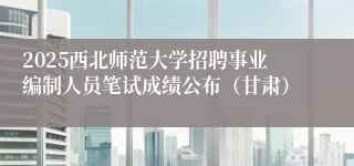 2025西北师范大学招聘事业编制人员笔试成绩公布（甘肃）