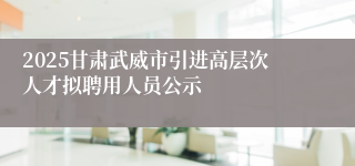 2025甘肃武威市引进高层次人才拟聘用人员公示