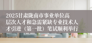 2025甘肃陇南市事业单位高层次人才和急需紧缺专业技术人才引进（第一批）笔试顺利举行