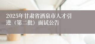 2025年甘肃省酒泉市人才引进（第二批）面试公告