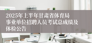2025年上半年甘肃省体育局事业单位招聘人员考试总成绩及体检公告