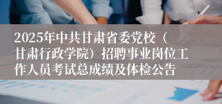2025年中共甘肃省委党校（甘肃行政学院）招聘事业岗位工作人员考试总成绩及体检公告