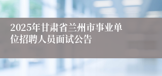2025年甘肃省兰州市事业单位招聘人员面试公告