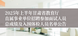 2025年上半年甘肃省教育厅直属事业单位招聘参加面试人员总成绩及入围体检人员名单公告
