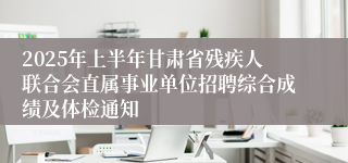 2025年上半年甘肃省残疾人联合会直属事业单位招聘综合成绩及体检通知