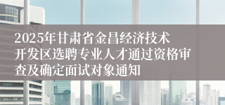 2025年甘肃省金昌经济技术开发区选聘专业人才通过资格审查及确定面试对象通知