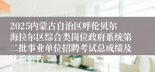 2025内蒙古自治区呼伦贝尔海拉尔区综合类岗位政府系统第二批事业单位招聘考试总成绩及体检公告