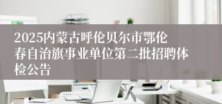 2025内蒙古呼伦贝尔市鄂伦春自治旗事业单位第二批招聘体检公告