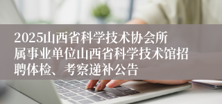 2025山西省科学技术协会所属事业单位山西省科学技术馆招聘体检、考察递补公告