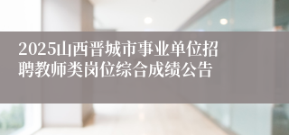2025山西晋城市事业单位招聘教师类岗位综合成绩公告