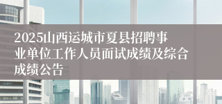 2025山西运城市夏县招聘事业单位工作人员面试成绩及综合成绩公告