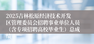 2025吉林松原经济技术开发区管理委员会招聘事业单位人员（含专项招聘高校毕业生）总成绩