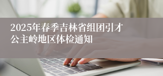 2025年春季吉林省组团引才公主岭地区体检通知