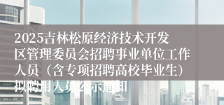 2025吉林松原经济技术开发区管理委员会招聘事业单位工作人员（含专项招聘高校毕业生）拟聘用人员公示通知