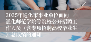 2025年通化市事业单位面向通化师范学院等院校公开招聘工作人员（含专项招聘高校毕业生）总成绩的通知