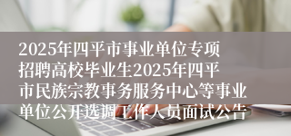 2025年四平市事业单位专项招聘高校毕业生2025年四平市民族宗教事务服务中心等事业单位公开选调工作人员面试公告