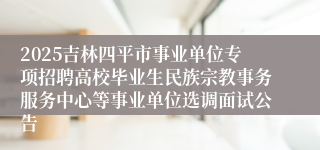 2025吉林四平市事业单位专项招聘高校毕业生民族宗教事务服务中心等事业单位选调面试公告