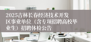 2025吉林长春经济技术开发区事业单位（含专项招聘高校毕业生）招聘体检公告